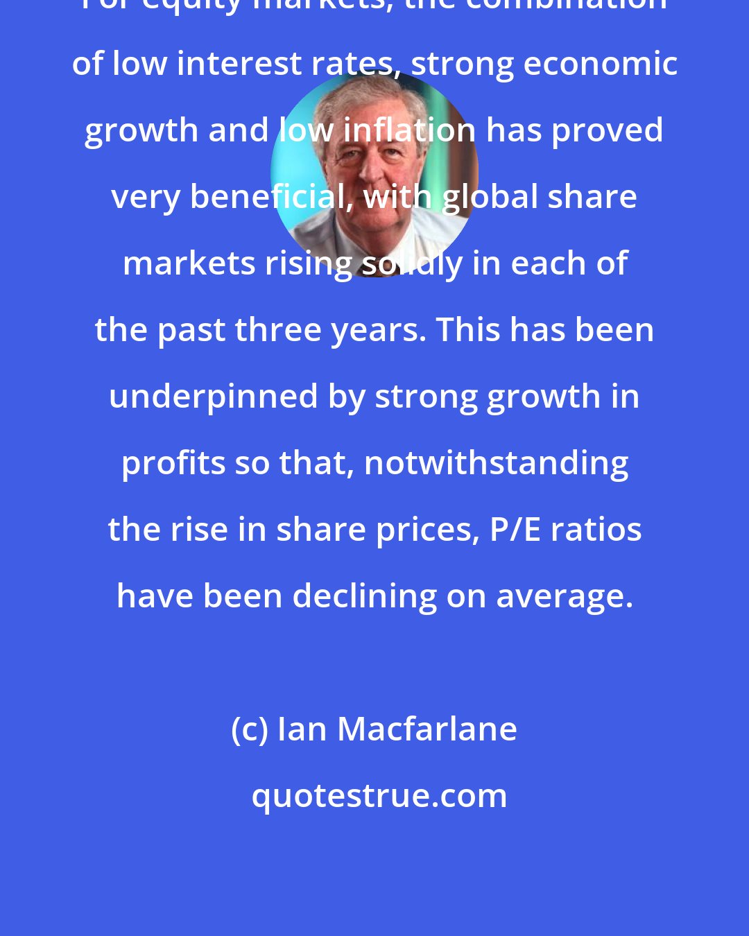 Ian Macfarlane: For equity markets, the combination of low interest rates, strong economic growth and low inflation has proved very beneficial, with global share markets rising solidly in each of the past three years. This has been underpinned by strong growth in profits so that, notwithstanding the rise in share prices, P/E ratios have been declining on average.