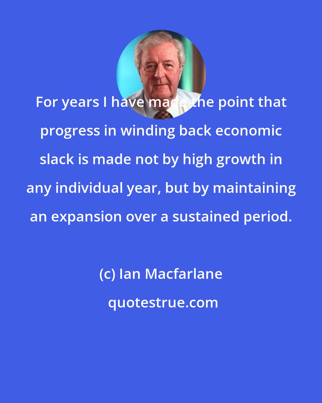 Ian Macfarlane: For years I have made the point that progress in winding back economic slack is made not by high growth in any individual year, but by maintaining an expansion over a sustained period.