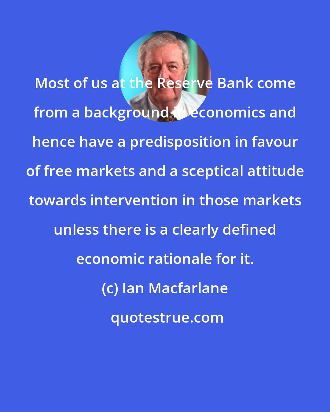 Ian Macfarlane: Most of us at the Reserve Bank come from a background in economics and hence have a predisposition in favour of free markets and a sceptical attitude towards intervention in those markets unless there is a clearly defined economic rationale for it.