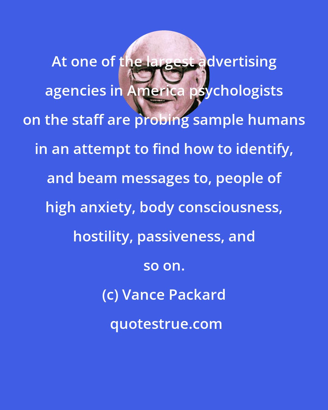 Vance Packard: At one of the largest advertising agencies in America psychologists on the staff are probing sample humans in an attempt to find how to identify, and beam messages to, people of high anxiety, body consciousness, hostility, passiveness, and so on.