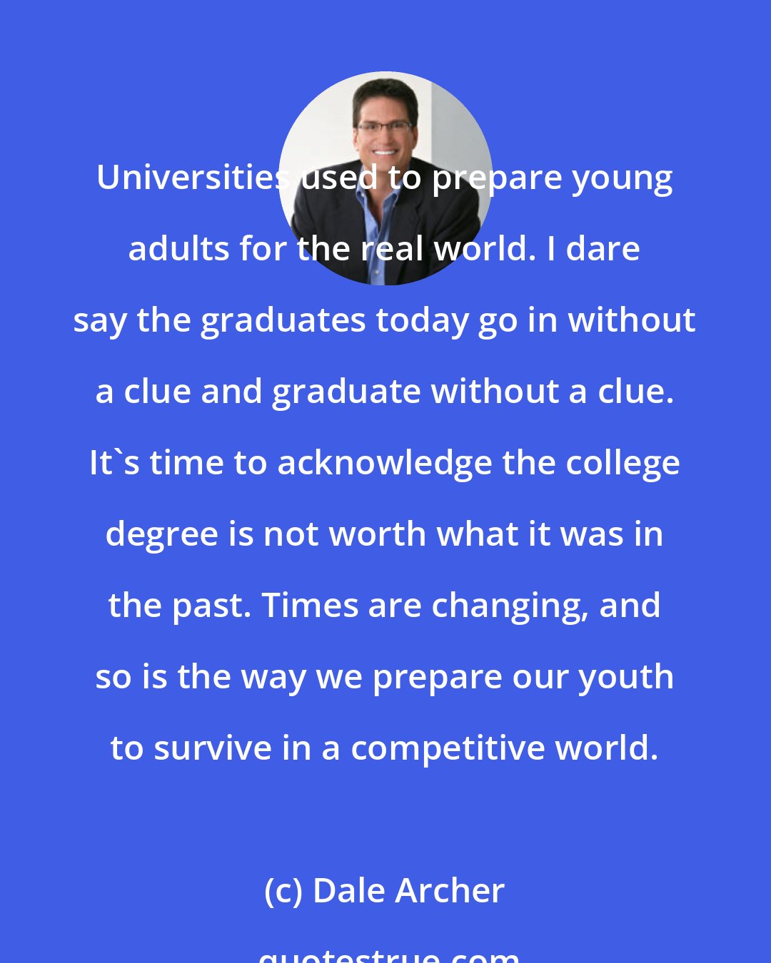 Dale Archer: Universities used to prepare young adults for the real world. I dare say the graduates today go in without a clue and graduate without a clue. It's time to acknowledge the college degree is not worth what it was in the past. Times are changing, and so is the way we prepare our youth to survive in a competitive world.