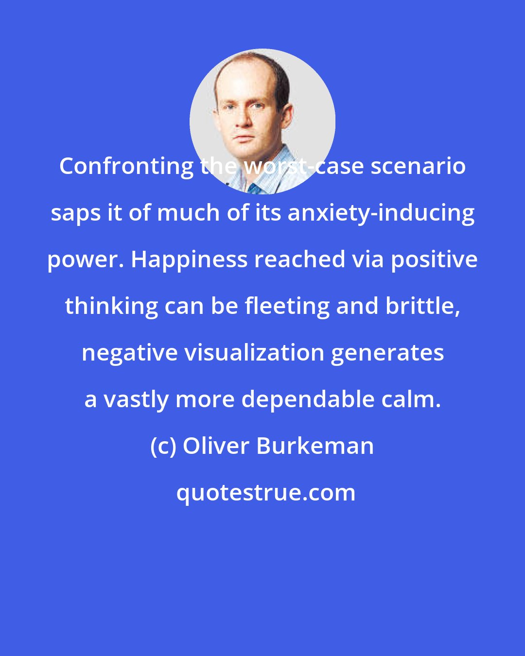 Oliver Burkeman: Confronting the worst-case scenario saps it of much of its anxiety-inducing power. Happiness reached via positive thinking can be fleeting and brittle, negative visualization generates a vastly more dependable calm.