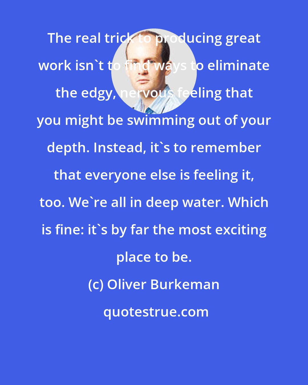 Oliver Burkeman: The real trick to producing great work isn't to find ways to eliminate the edgy, nervous feeling that you might be swimming out of your depth. Instead, it's to remember that everyone else is feeling it, too. We're all in deep water. Which is fine: it's by far the most exciting place to be.