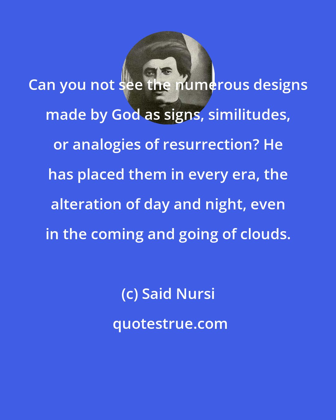 Said Nursi: Can you not see the numerous designs made by God as signs, similitudes, or analogies of resurrection? He has placed them in every era, the alteration of day and night, even in the coming and going of clouds.