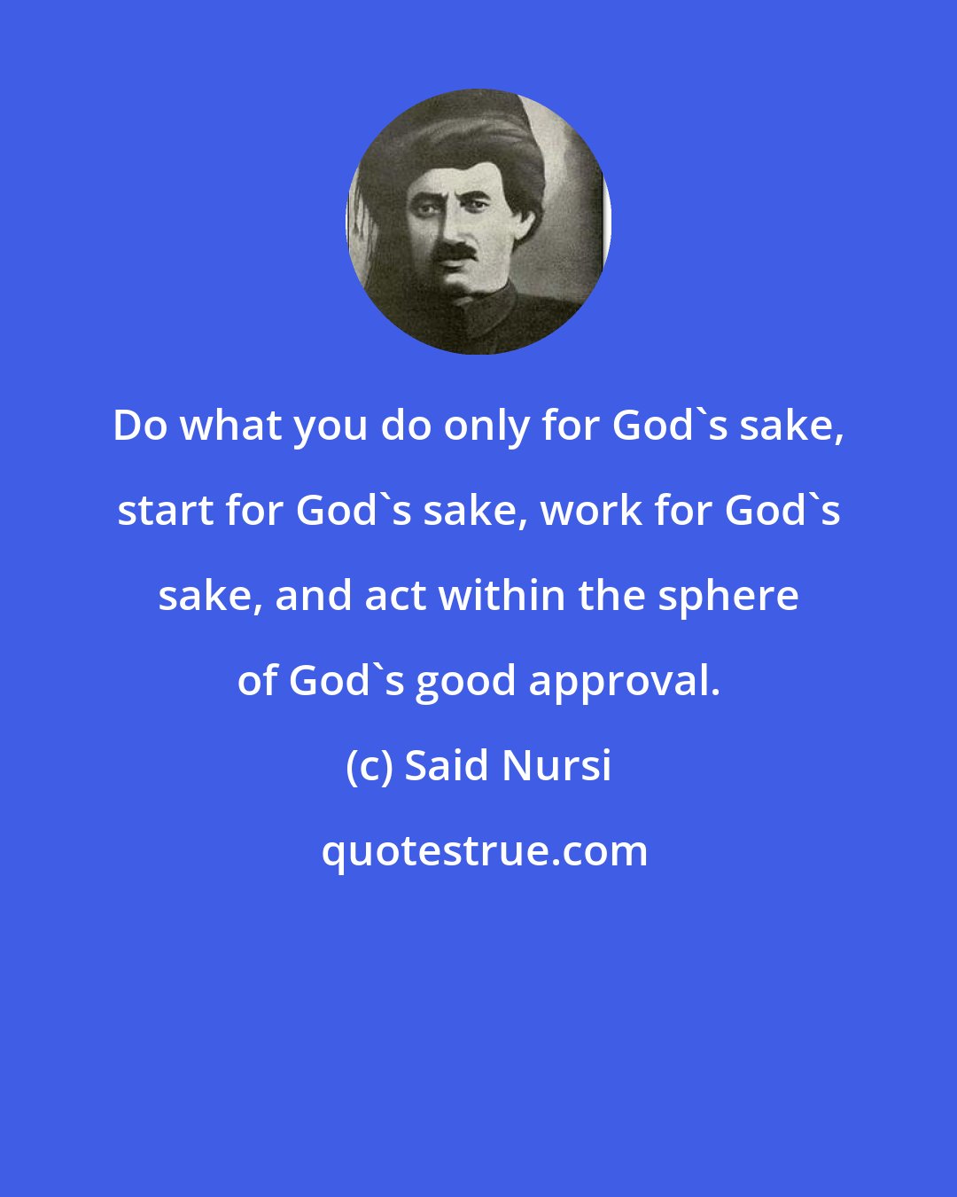 Said Nursi: Do what you do only for God's sake, start for God's sake, work for God's sake, and act within the sphere of God's good approval.