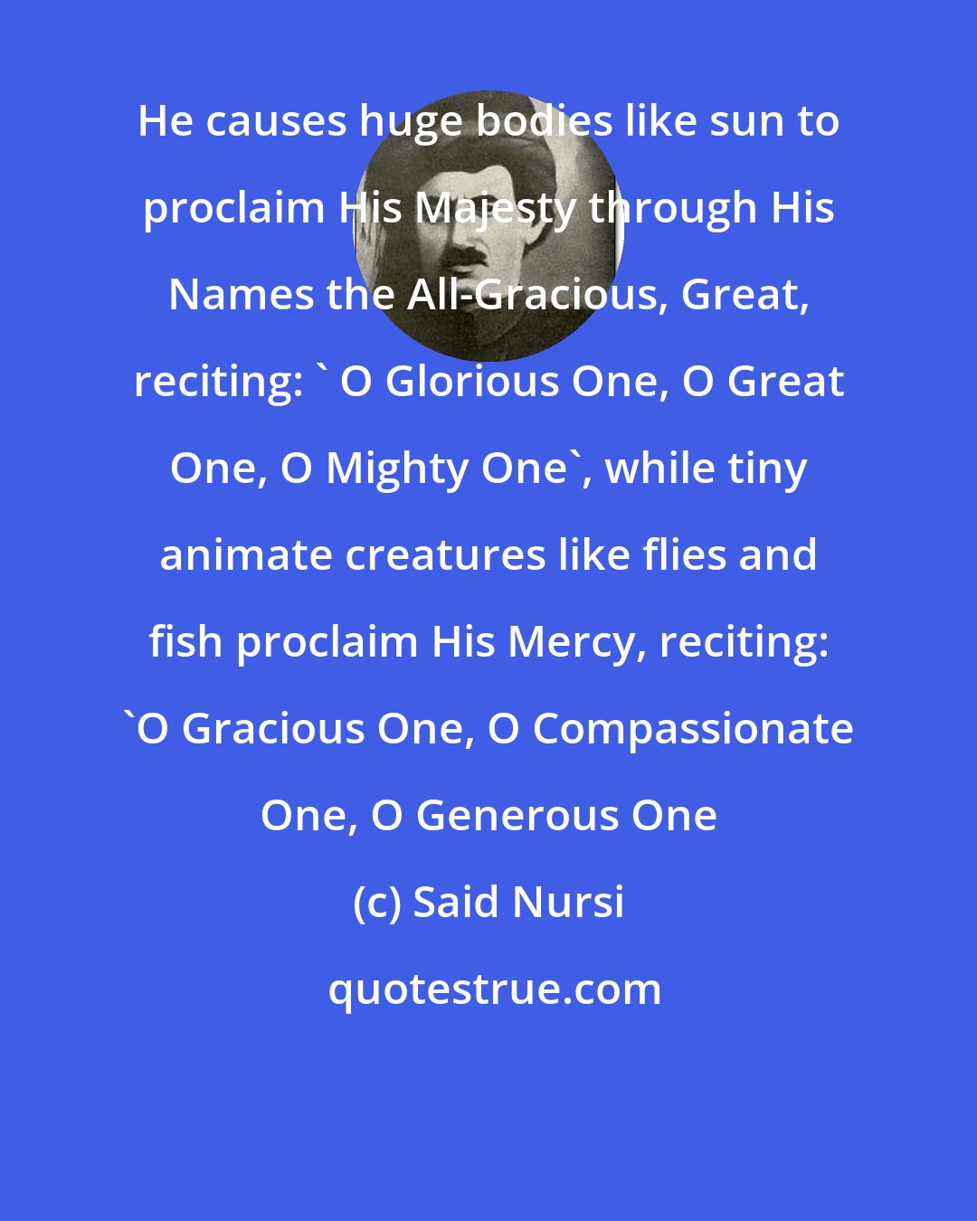 Said Nursi: He causes huge bodies like sun to proclaim His Majesty through His Names the All-Gracious, Great, reciting: ' O Glorious One, O Great One, O Mighty One', while tiny animate creatures like flies and fish proclaim His Mercy, reciting: 'O Gracious One, O Compassionate One, O Generous One