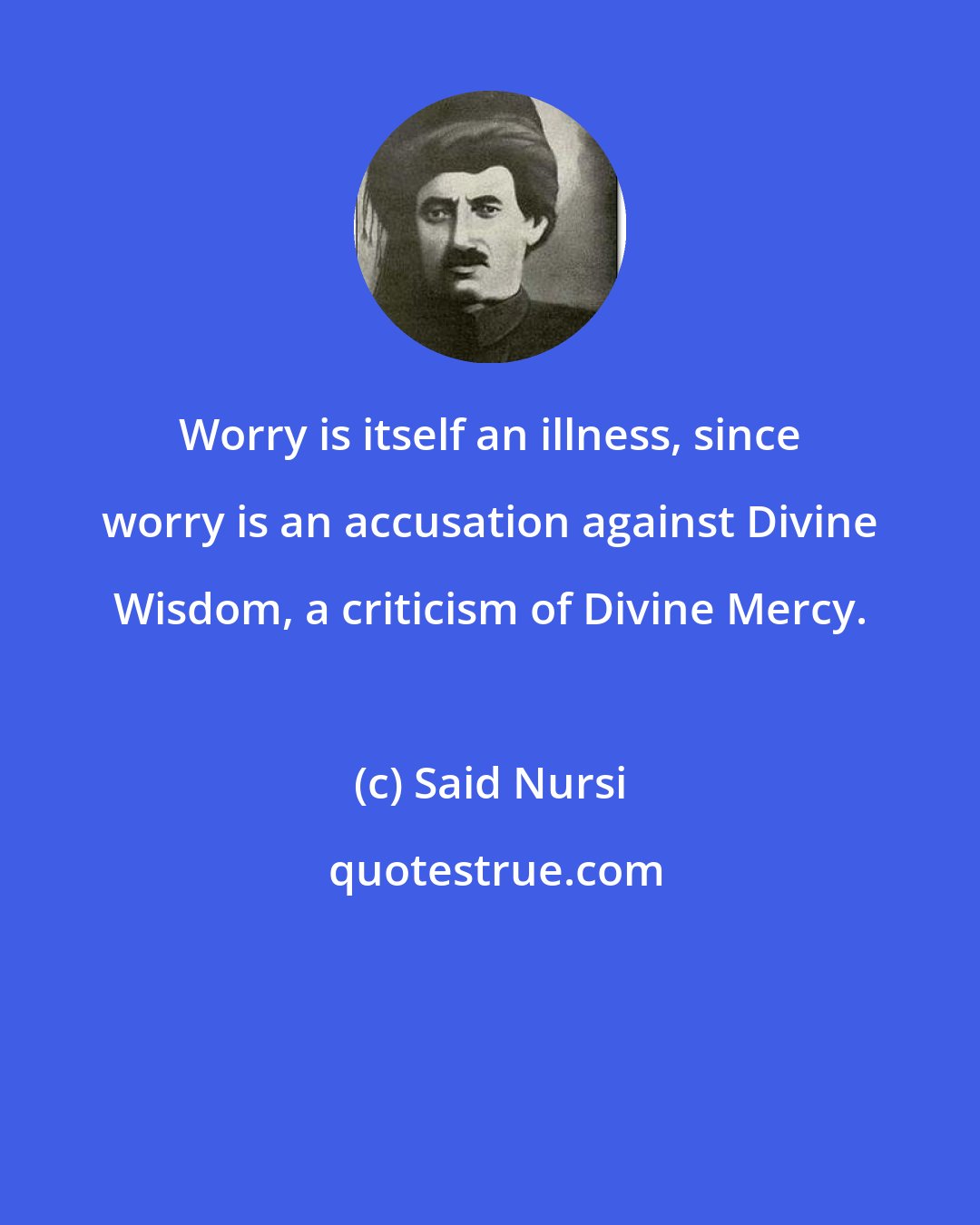 Said Nursi: Worry is itself an illness, since worry is an accusation against Divine Wisdom, a criticism of Divine Mercy.