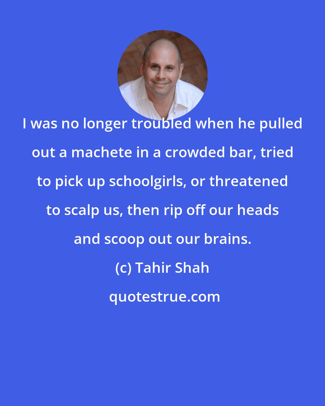 Tahir Shah: I was no longer troubled when he pulled out a machete in a crowded bar, tried to pick up schoolgirls, or threatened to scalp us, then rip off our heads and scoop out our brains.