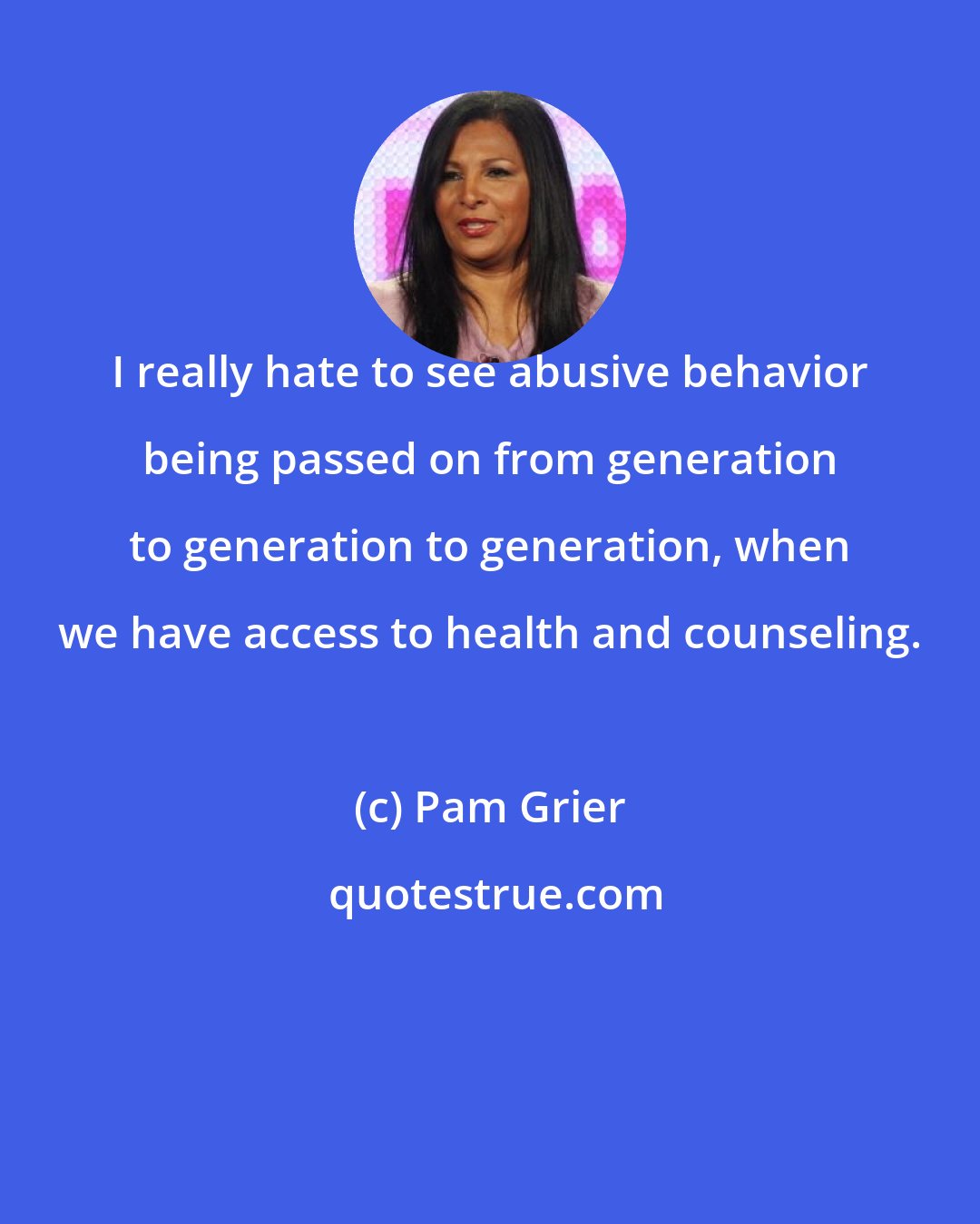 Pam Grier: I really hate to see abusive behavior being passed on from generation to generation to generation, when we have access to health and counseling.