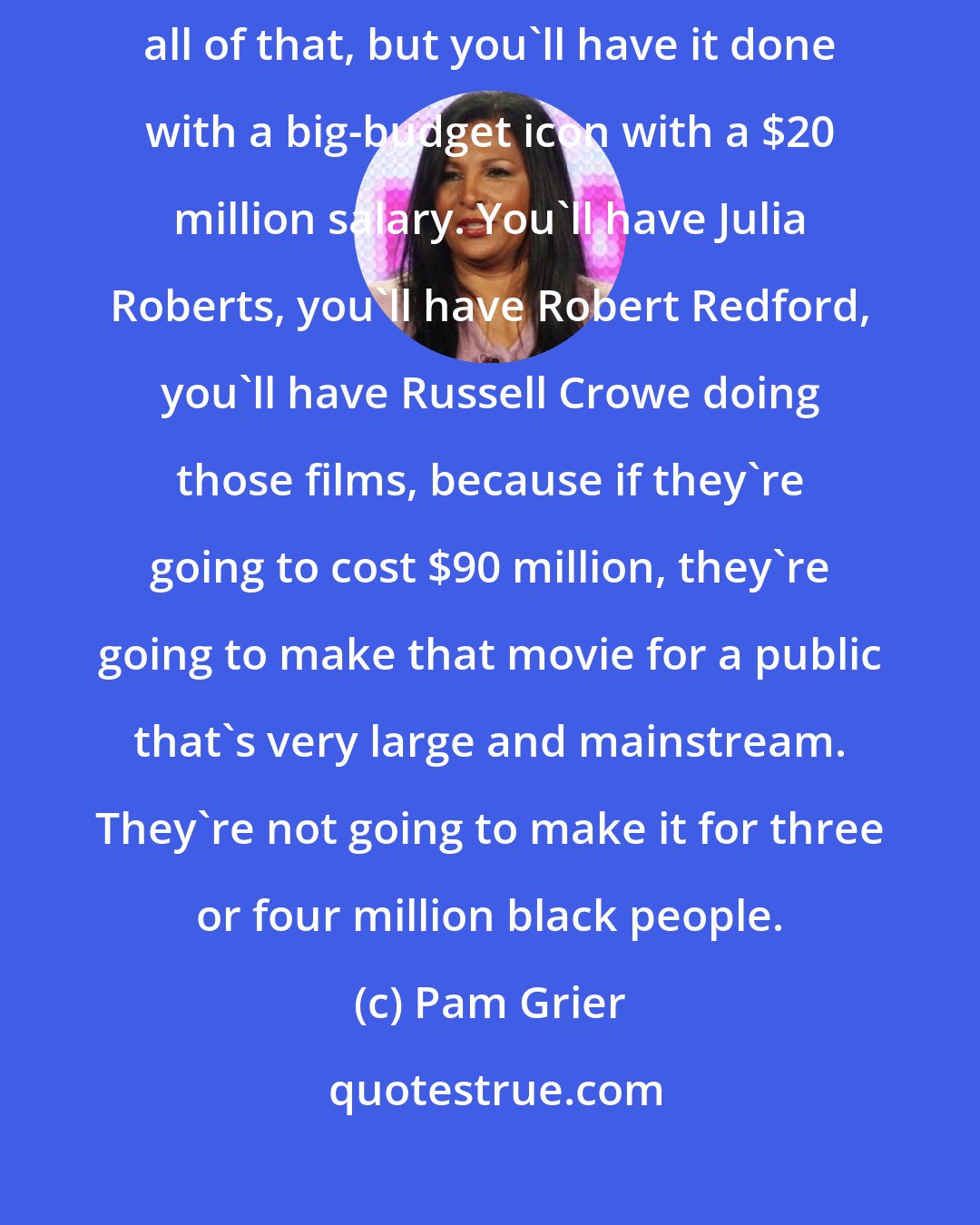 Pam Grier: Yes, you can have art films about the triumph of the human spirit and all of that, but you'll have it done with a big-budget icon with a $20 million salary. You'll have Julia Roberts, you'll have Robert Redford, you'll have Russell Crowe doing those films, because if they're going to cost $90 million, they're going to make that movie for a public that's very large and mainstream. They're not going to make it for three or four million black people.