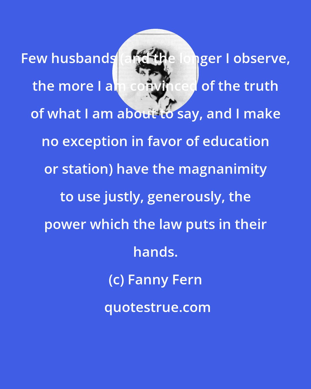 Fanny Fern: Few husbands (and the longer I observe, the more I am convinced of the truth of what I am about to say, and I make no exception in favor of education or station) have the magnanimity to use justly, generously, the power which the law puts in their hands.