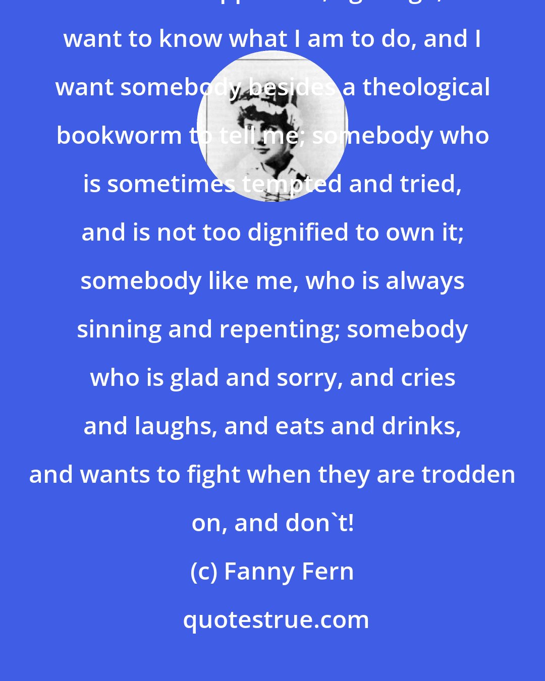 Fanny Fern: I want a human sermon. I don't care what Melchisedek, or Zerubbabel, or Kerenhappuk did, ages ago; I want to know what I am to do, and I want somebody besides a theological bookworm to tell me; somebody who is sometimes tempted and tried, and is not too dignified to own it; somebody like me, who is always sinning and repenting; somebody who is glad and sorry, and cries and laughs, and eats and drinks, and wants to fight when they are trodden on, and don't!