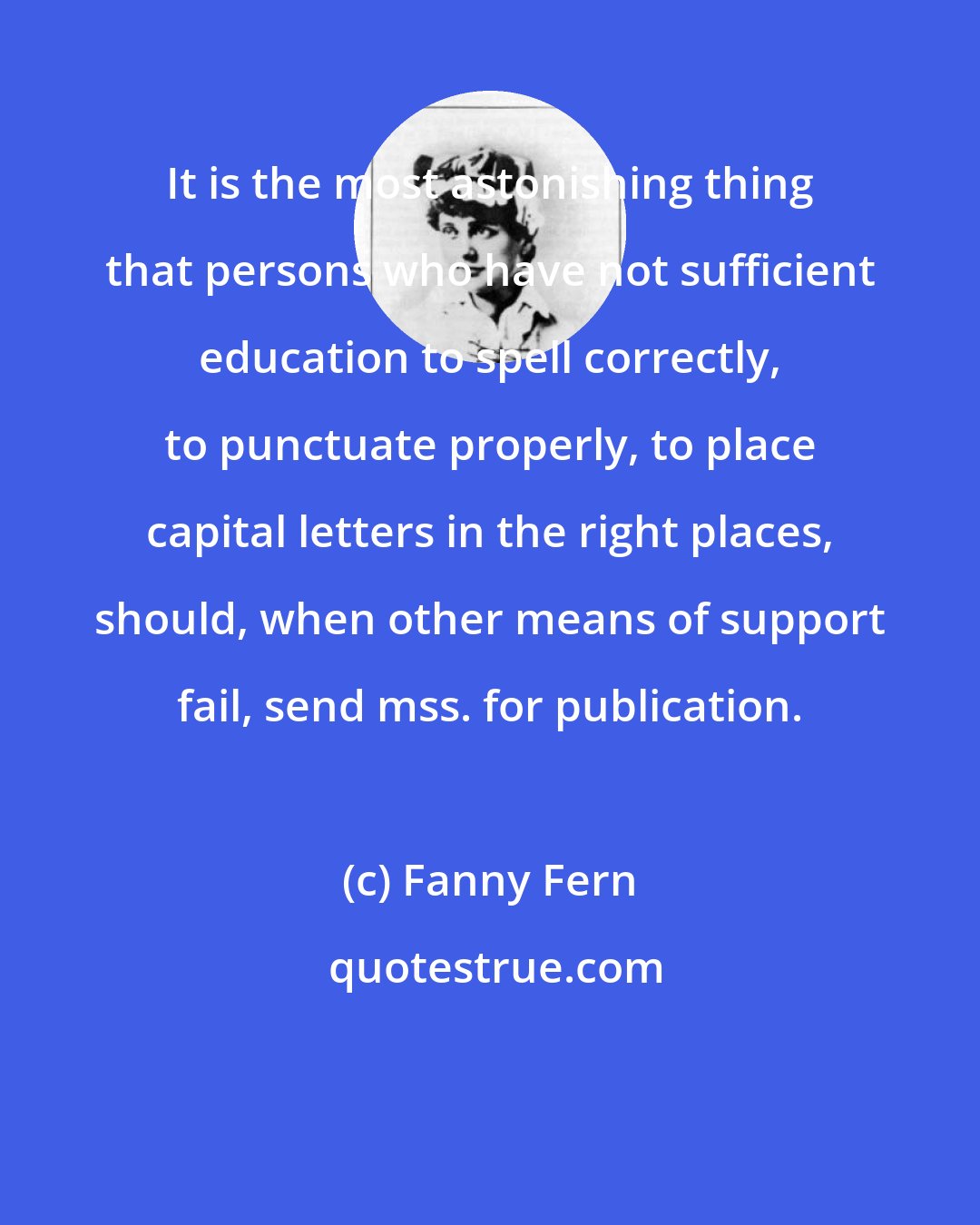 Fanny Fern: It is the most astonishing thing that persons who have not sufficient education to spell correctly, to punctuate properly, to place capital letters in the right places, should, when other means of support fail, send mss. for publication.