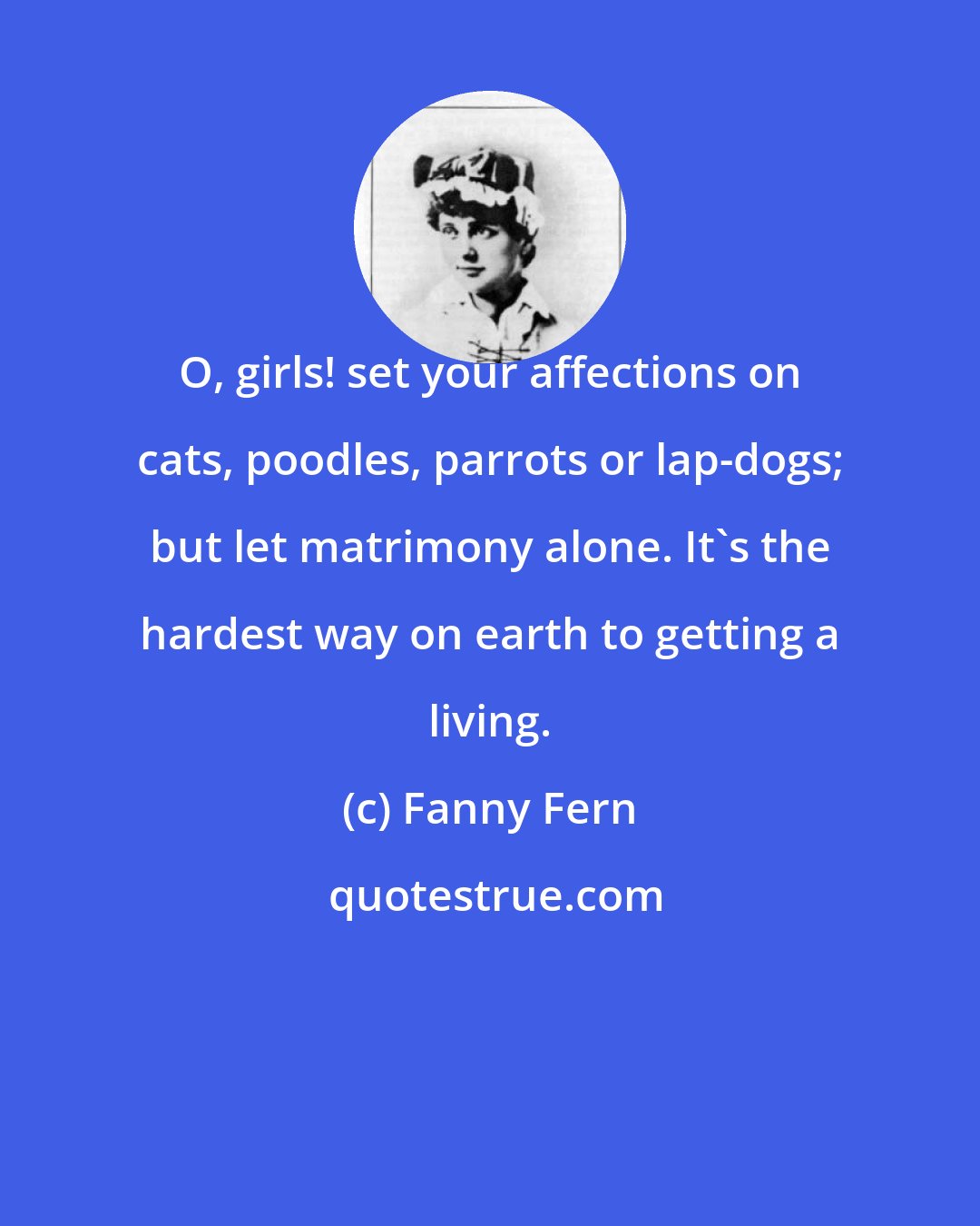 Fanny Fern: O, girls! set your affections on cats, poodles, parrots or lap-dogs; but let matrimony alone. It's the hardest way on earth to getting a living.