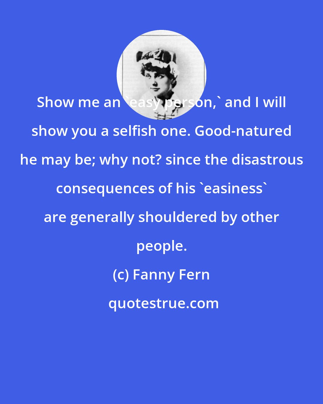 Fanny Fern: Show me an 'easy person,' and I will show you a selfish one. Good-natured he may be; why not? since the disastrous consequences of his 'easiness' are generally shouldered by other people.