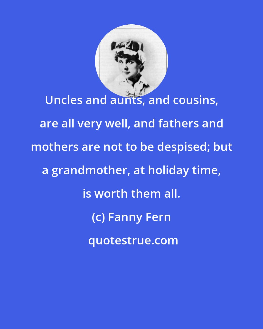 Fanny Fern: Uncles and aunts, and cousins, are all very well, and fathers and mothers are not to be despised; but a grandmother, at holiday time, is worth them all.