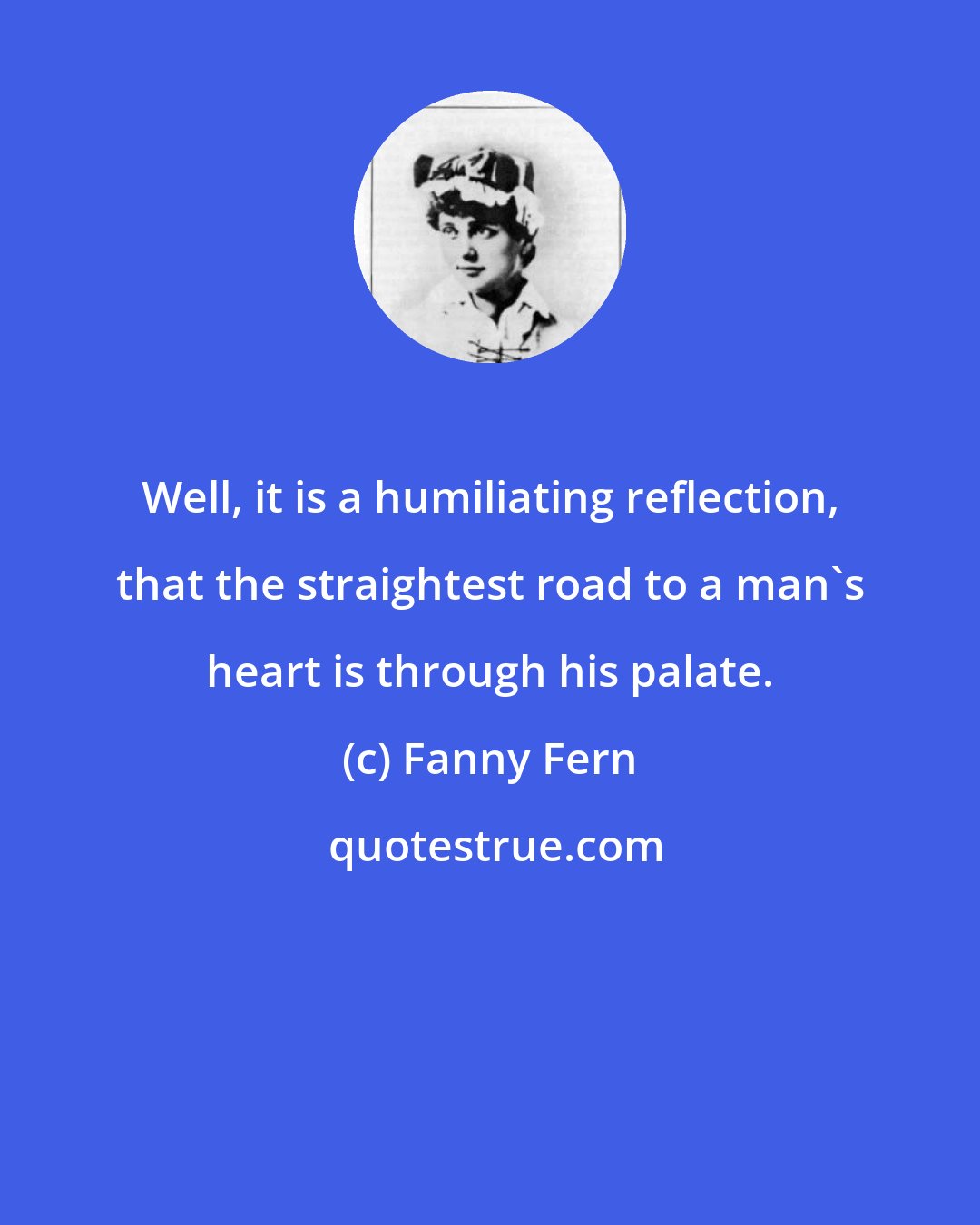 Fanny Fern: Well, it is a humiliating reflection, that the straightest road to a man's heart is through his palate.