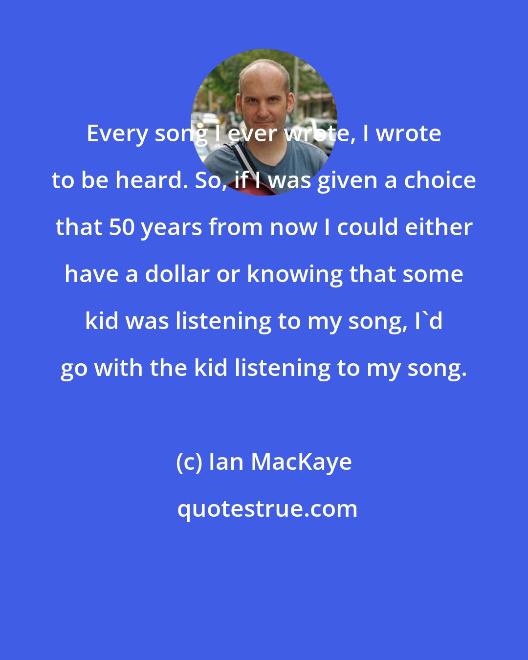 Ian MacKaye: Every song I ever wrote, I wrote to be heard. So, if I was given a choice that 50 years from now I could either have a dollar or knowing that some kid was listening to my song, I'd go with the kid listening to my song.