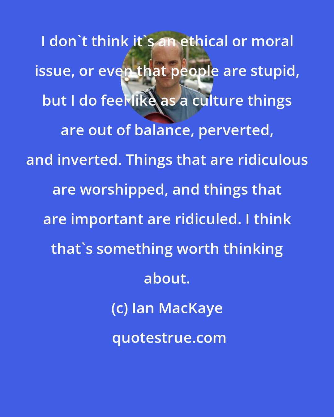 Ian MacKaye: I don't think it's an ethical or moral issue, or even that people are stupid, but I do feel like as a culture things are out of balance, perverted, and inverted. Things that are ridiculous are worshipped, and things that are important are ridiculed. I think that's something worth thinking about.