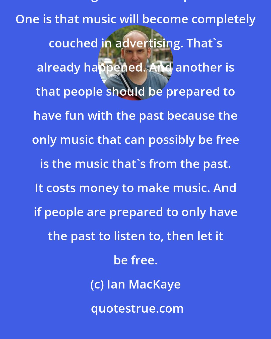 Ian MacKaye: I'm all for file sharing. That's great - as long as people are prepared for the significant consequences. One is that music will become completely couched in advertising. That's already happened. And another is that people should be prepared to have fun with the past because the only music that can possibly be free is the music that's from the past. It costs money to make music. And if people are prepared to only have the past to listen to, then let it be free.