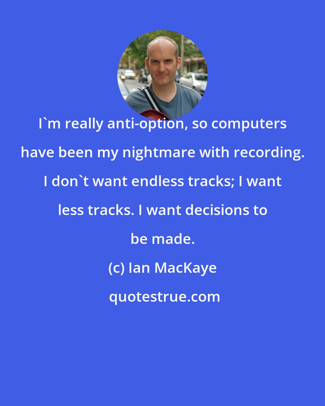 Ian MacKaye: I'm really anti-option, so computers have been my nightmare with recording. I don't want endless tracks; I want less tracks. I want decisions to be made.