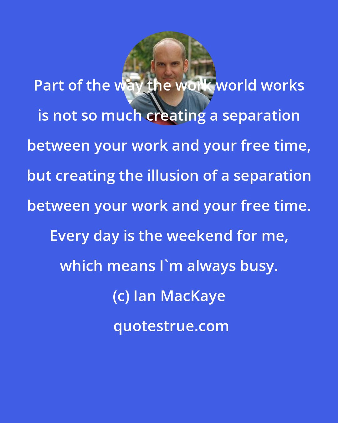 Ian MacKaye: Part of the way the work world works is not so much creating a separation between your work and your free time, but creating the illusion of a separation between your work and your free time. Every day is the weekend for me, which means I'm always busy.