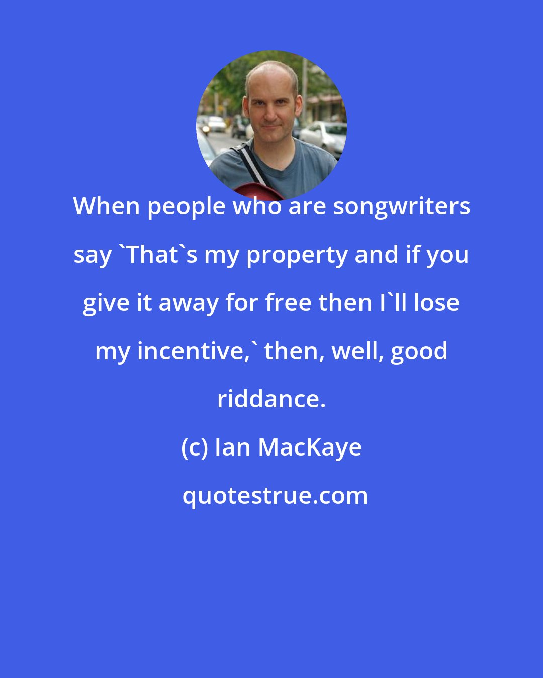 Ian MacKaye: When people who are songwriters say 'That's my property and if you give it away for free then I'll lose my incentive,' then, well, good riddance.