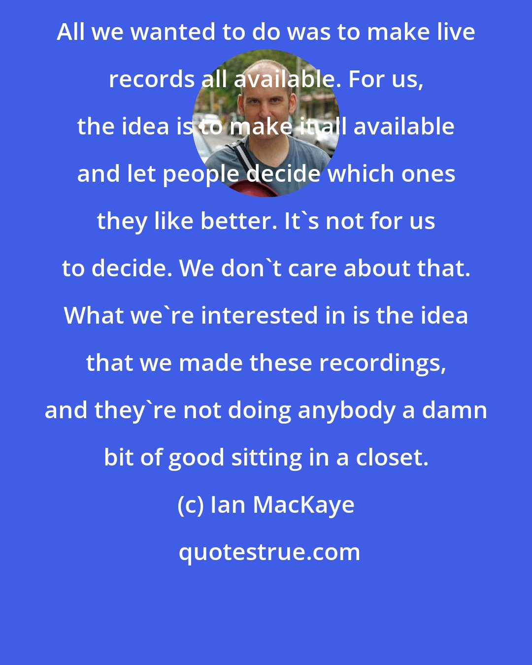 Ian MacKaye: All we wanted to do was to make live records all available. For us, the idea is to make it all available and let people decide which ones they like better. It's not for us to decide. We don't care about that. What we're interested in is the idea that we made these recordings, and they're not doing anybody a damn bit of good sitting in a closet.