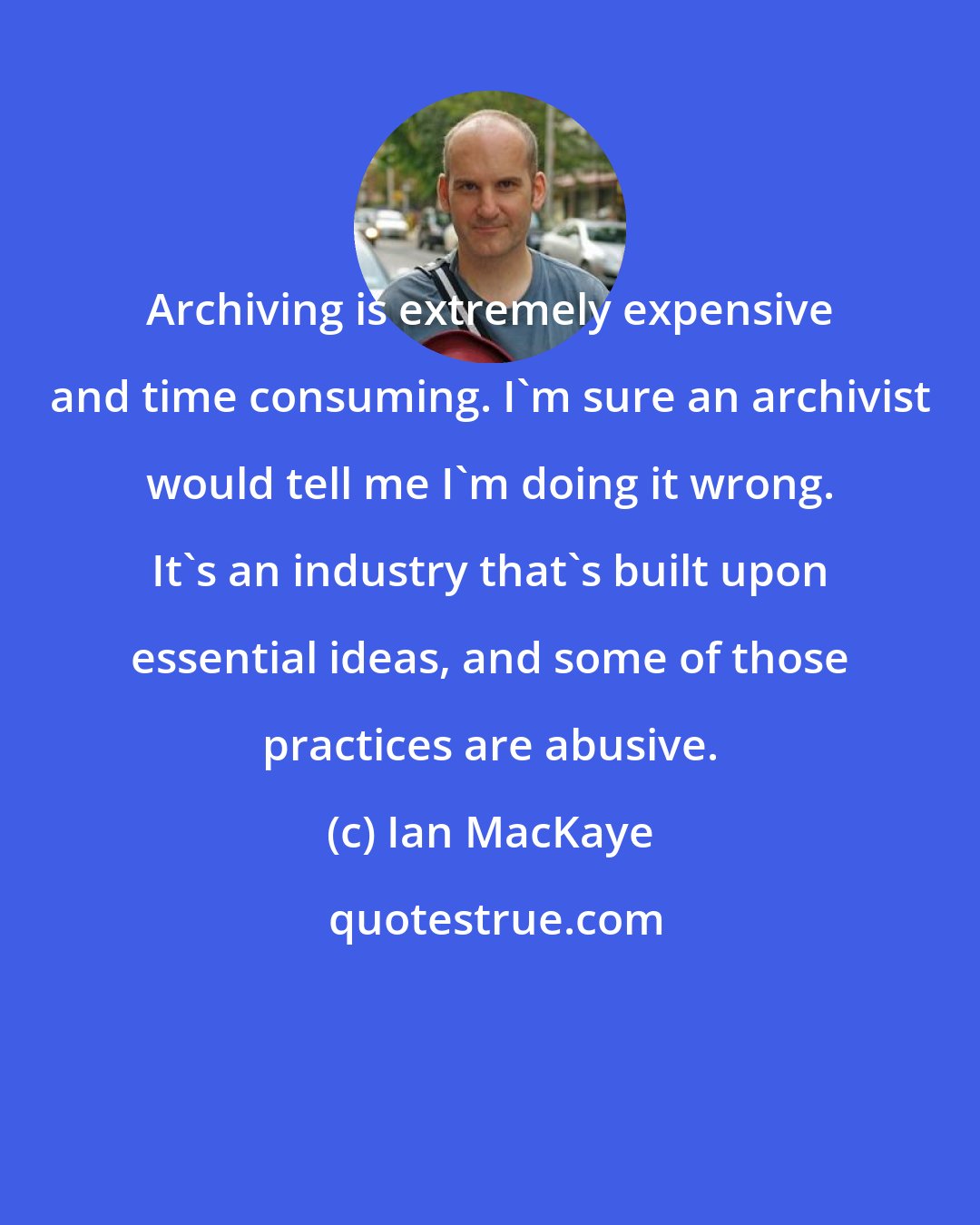 Ian MacKaye: Archiving is extremely expensive and time consuming. I'm sure an archivist would tell me I'm doing it wrong. It's an industry that's built upon essential ideas, and some of those practices are abusive.