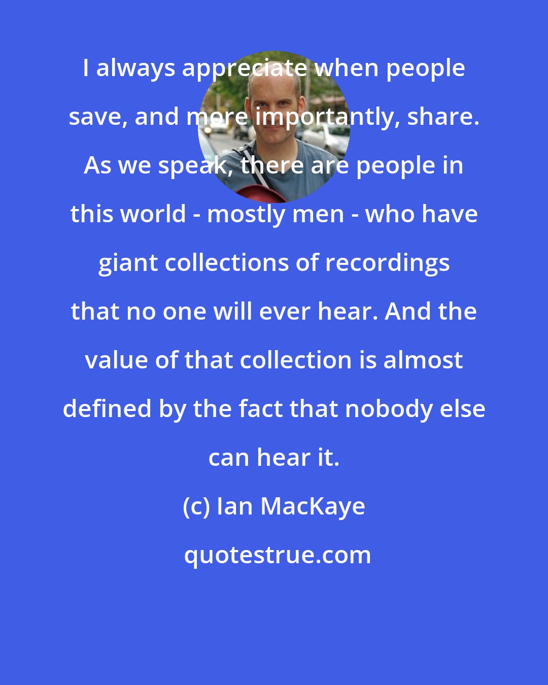 Ian MacKaye: I always appreciate when people save, and more importantly, share. As we speak, there are people in this world - mostly men - who have giant collections of recordings that no one will ever hear. And the value of that collection is almost defined by the fact that nobody else can hear it.