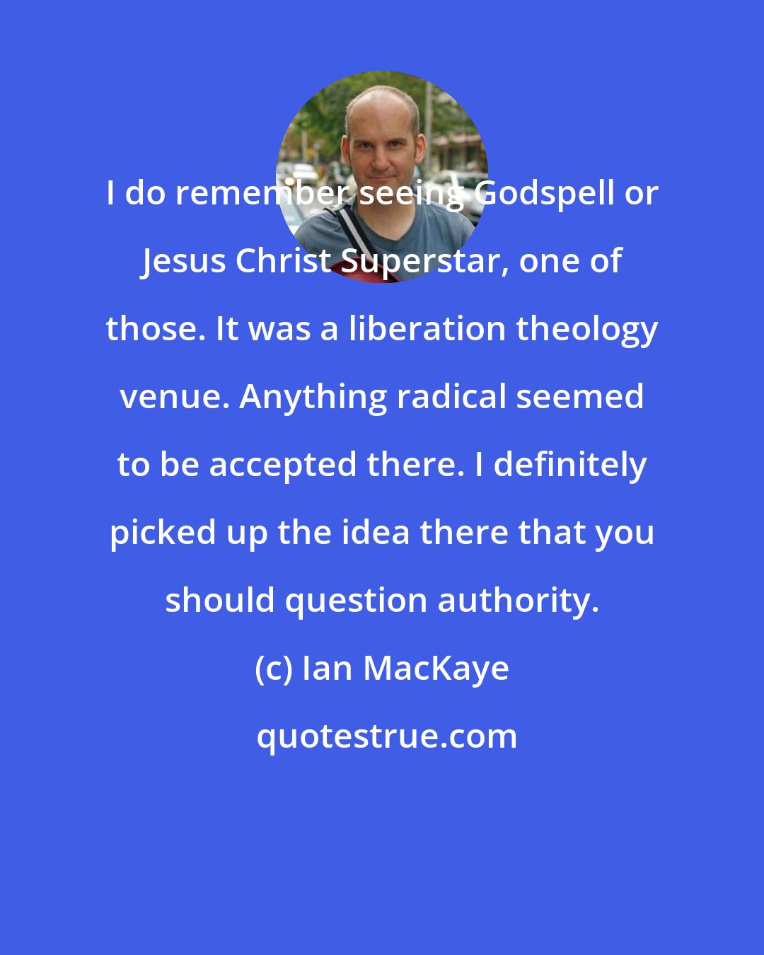 Ian MacKaye: I do remember seeing Godspell or Jesus Christ Superstar, one of those. It was a liberation theology venue. Anything radical seemed to be accepted there. I definitely picked up the idea there that you should question authority.