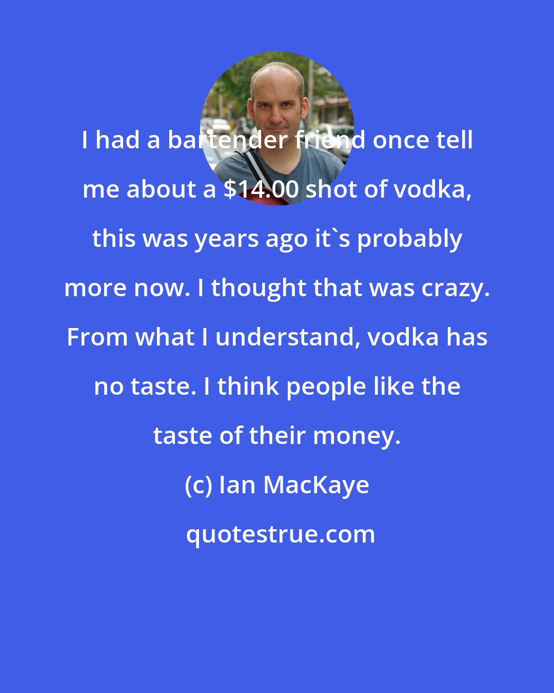 Ian MacKaye: I had a bartender friend once tell me about a $14.00 shot of vodka, this was years ago it's probably more now. I thought that was crazy. From what I understand, vodka has no taste. I think people like the taste of their money.