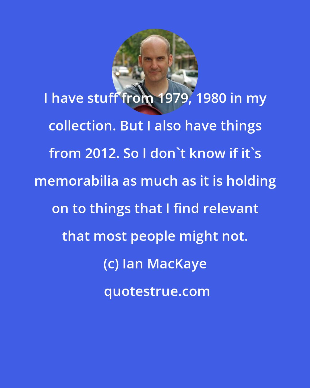 Ian MacKaye: I have stuff from 1979, 1980 in my collection. But I also have things from 2012. So I don't know if it's memorabilia as much as it is holding on to things that I find relevant that most people might not.