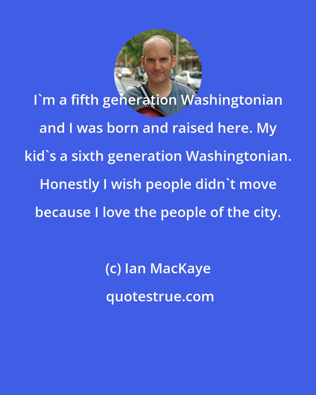 Ian MacKaye: I'm a fifth generation Washingtonian and I was born and raised here. My kid's a sixth generation Washingtonian. Honestly I wish people didn't move because I love the people of the city.