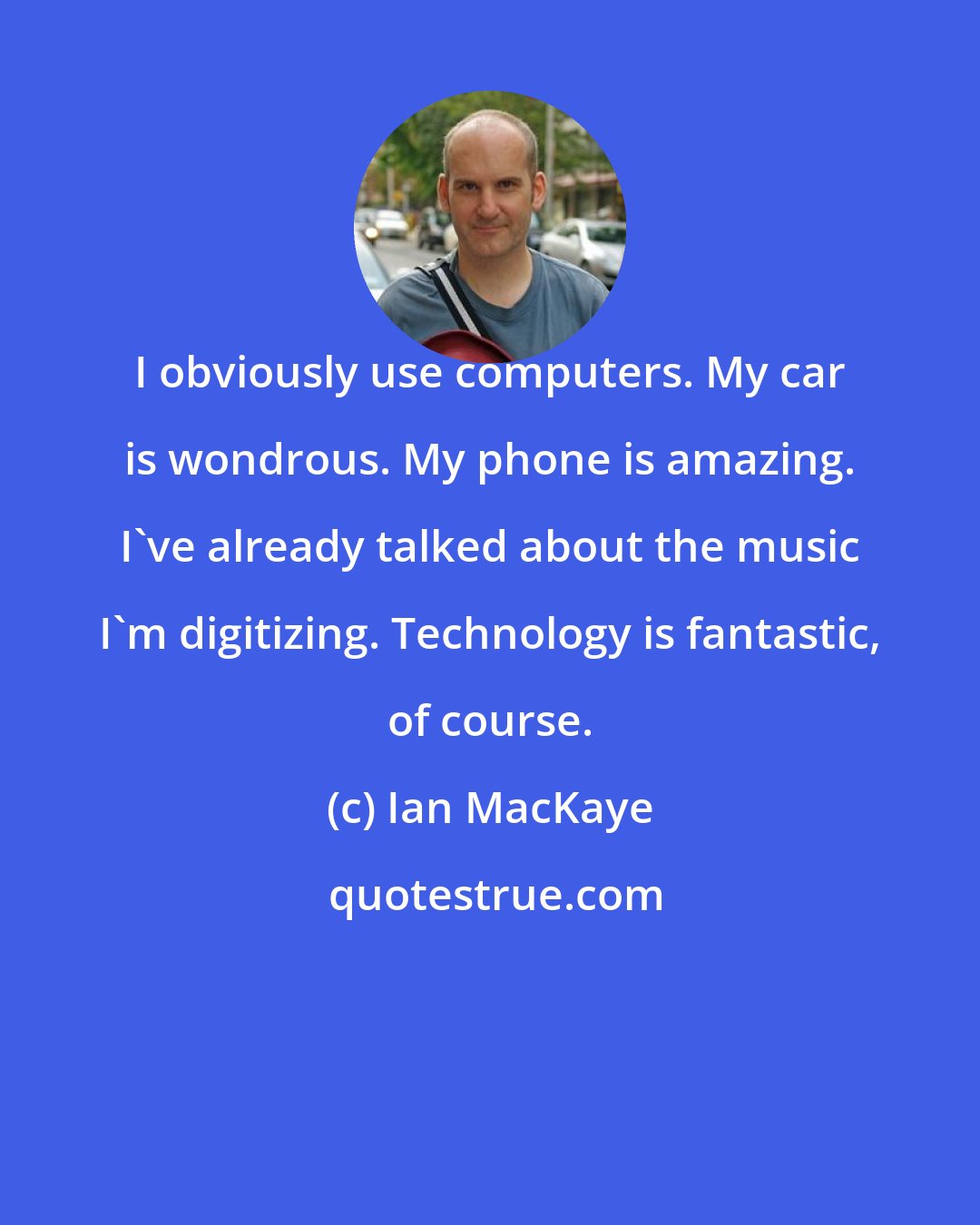 Ian MacKaye: I obviously use computers. My car is wondrous. My phone is amazing. I've already talked about the music I'm digitizing. Technology is fantastic, of course.