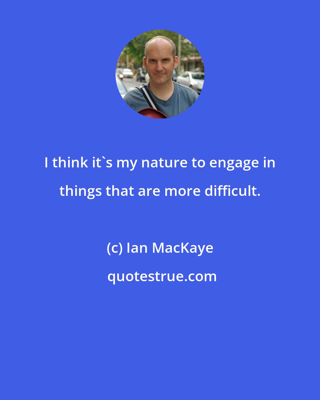 Ian MacKaye: I think it's my nature to engage in things that are more difficult.