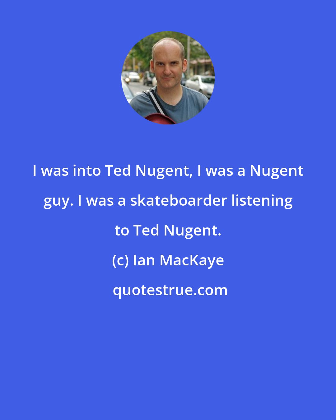 Ian MacKaye: I was into Ted Nugent, I was a Nugent guy. I was a skateboarder listening to Ted Nugent.