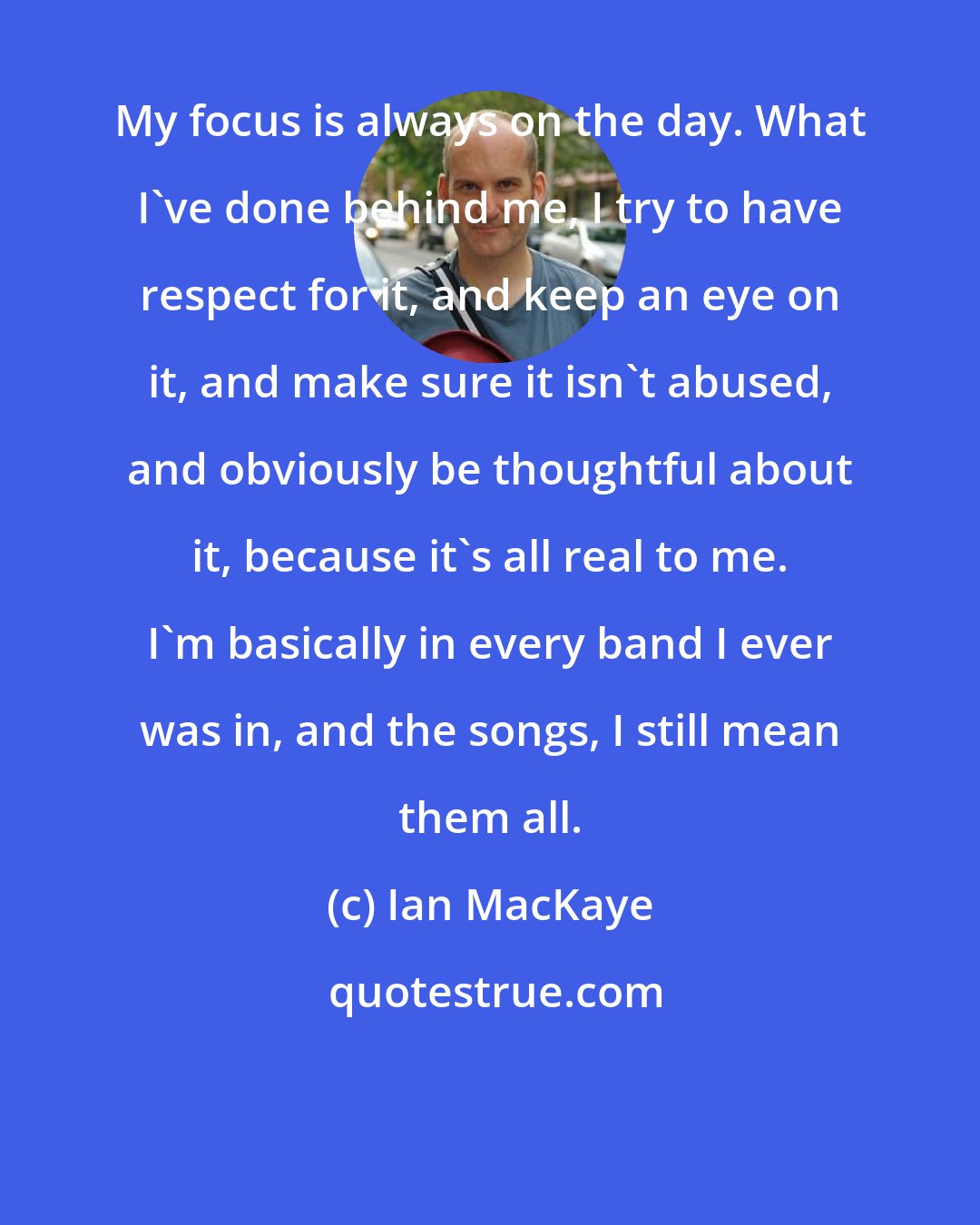 Ian MacKaye: My focus is always on the day. What I've done behind me, I try to have respect for it, and keep an eye on it, and make sure it isn't abused, and obviously be thoughtful about it, because it's all real to me. I'm basically in every band I ever was in, and the songs, I still mean them all.