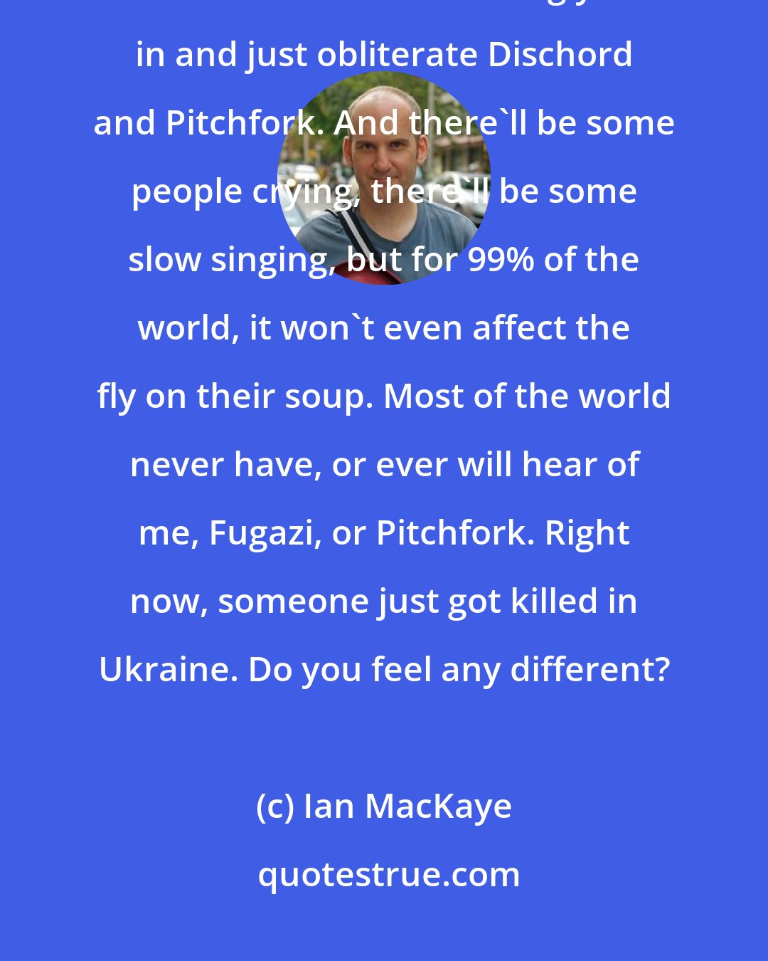 Ian MacKaye: Truth is, right now two bombs could drop out of the sky and blow up this house and whatever building you're in and just obliterate Dischord and Pitchfork. And there'll be some people crying, there'll be some slow singing, but for 99% of the world, it won't even affect the fly on their soup. Most of the world never have, or ever will hear of me, Fugazi, or Pitchfork. Right now, someone just got killed in Ukraine. Do you feel any different?