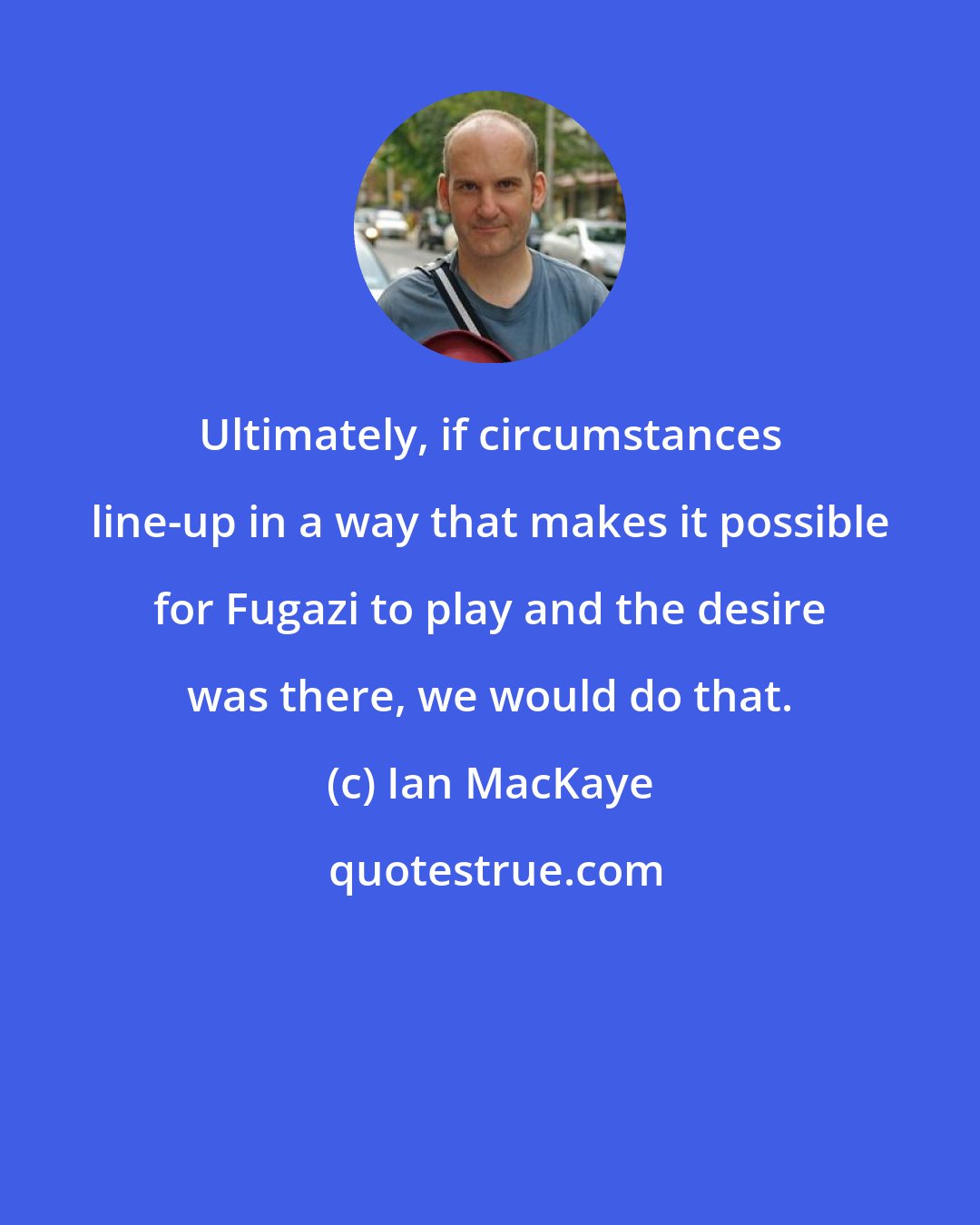 Ian MacKaye: Ultimately, if circumstances line-up in a way that makes it possible for Fugazi to play and the desire was there, we would do that.