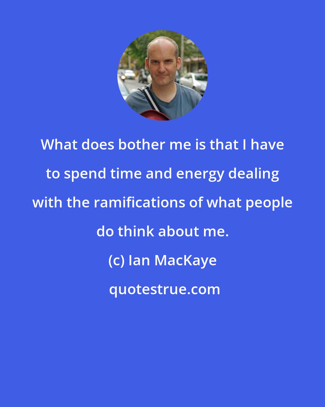 Ian MacKaye: What does bother me is that I have to spend time and energy dealing with the ramifications of what people do think about me.