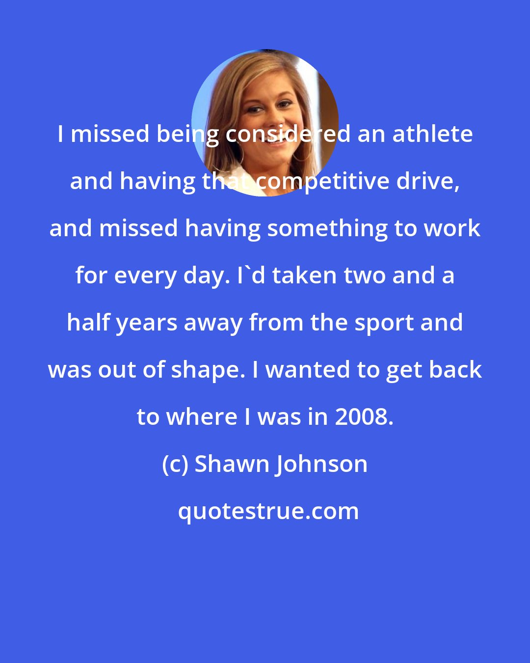 Shawn Johnson: I missed being considered an athlete and having that competitive drive, and missed having something to work for every day. I'd taken two and a half years away from the sport and was out of shape. I wanted to get back to where I was in 2008.