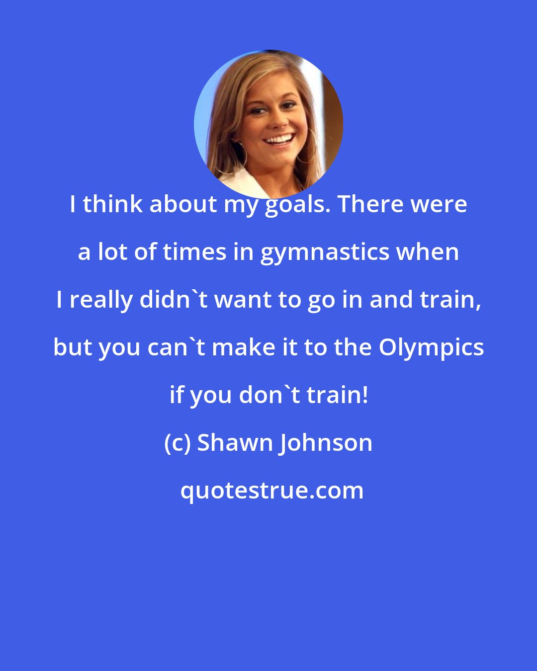 Shawn Johnson: I think about my goals. There were a lot of times in gymnastics when I really didn't want to go in and train, but you can't make it to the Olympics if you don't train!