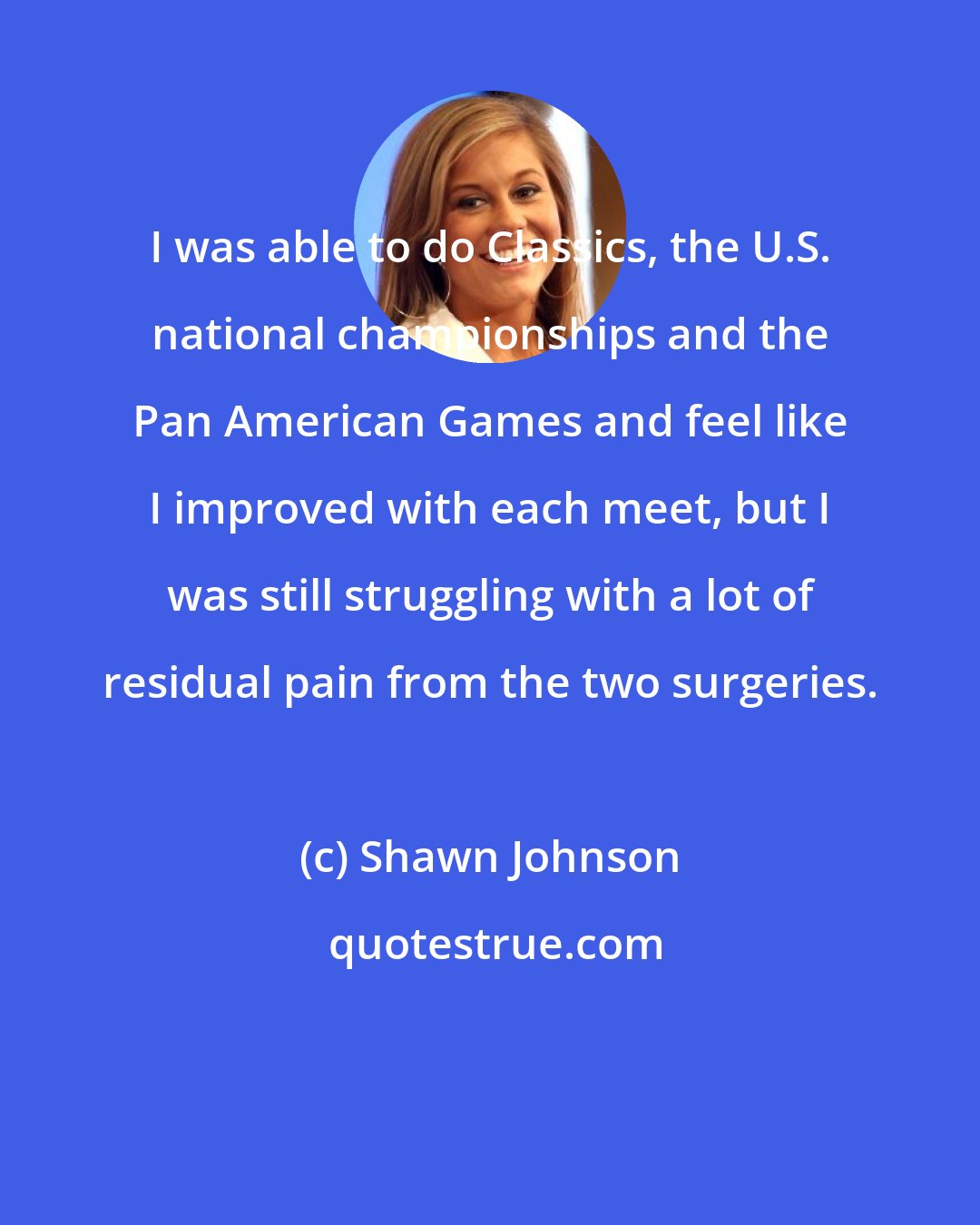 Shawn Johnson: I was able to do Classics, the U.S. national championships and the Pan American Games and feel like I improved with each meet, but I was still struggling with a lot of residual pain from the two surgeries.