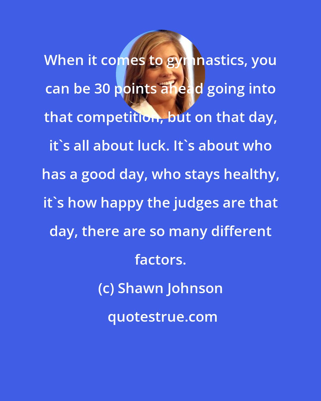 Shawn Johnson: When it comes to gymnastics, you can be 30 points ahead going into that competition, but on that day, it's all about luck. It's about who has a good day, who stays healthy, it's how happy the judges are that day, there are so many different factors.