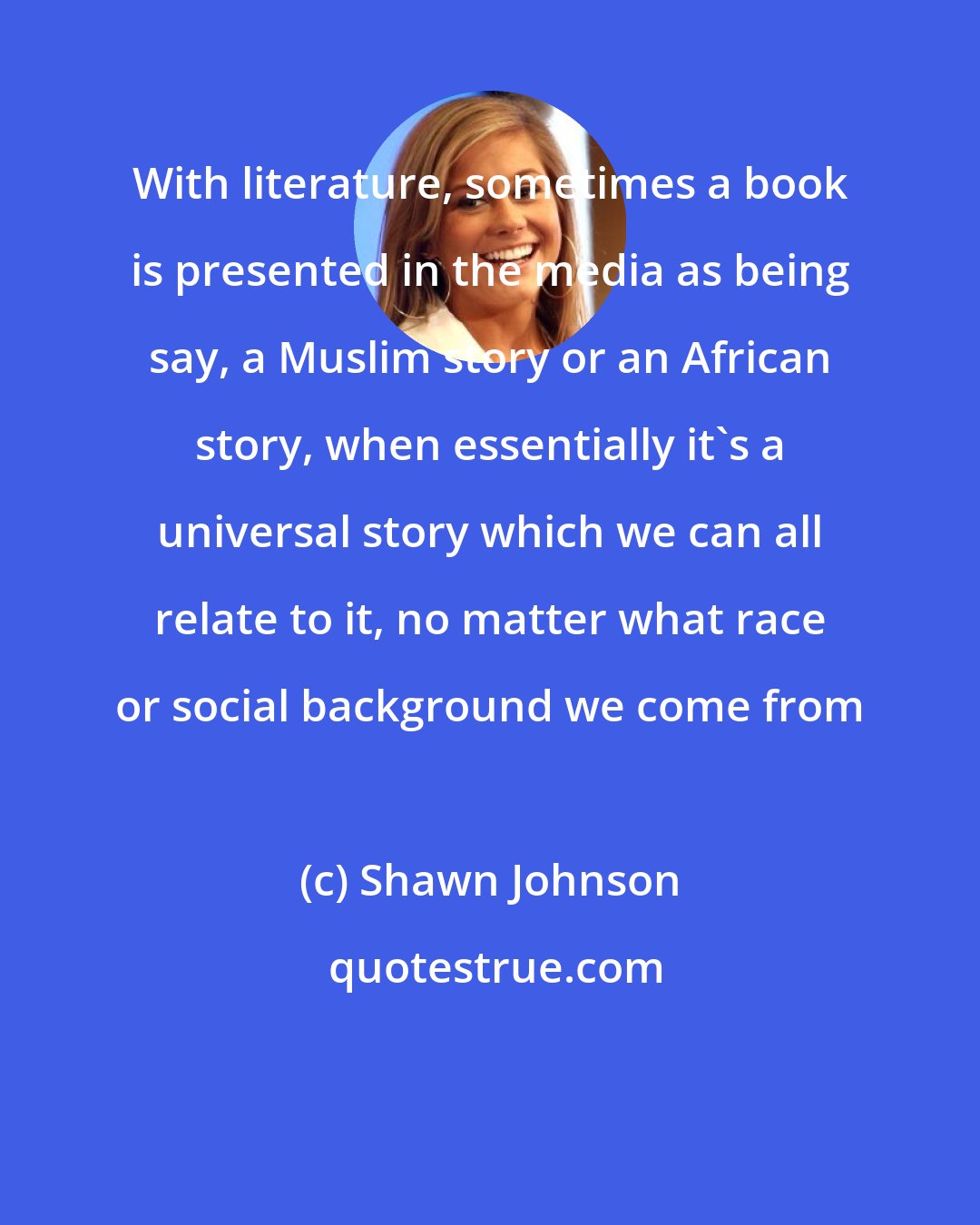 Shawn Johnson: With literature, sometimes a book is presented in the media as being say, a Muslim story or an African story, when essentially it's a universal story which we can all relate to it, no matter what race or social background we come from