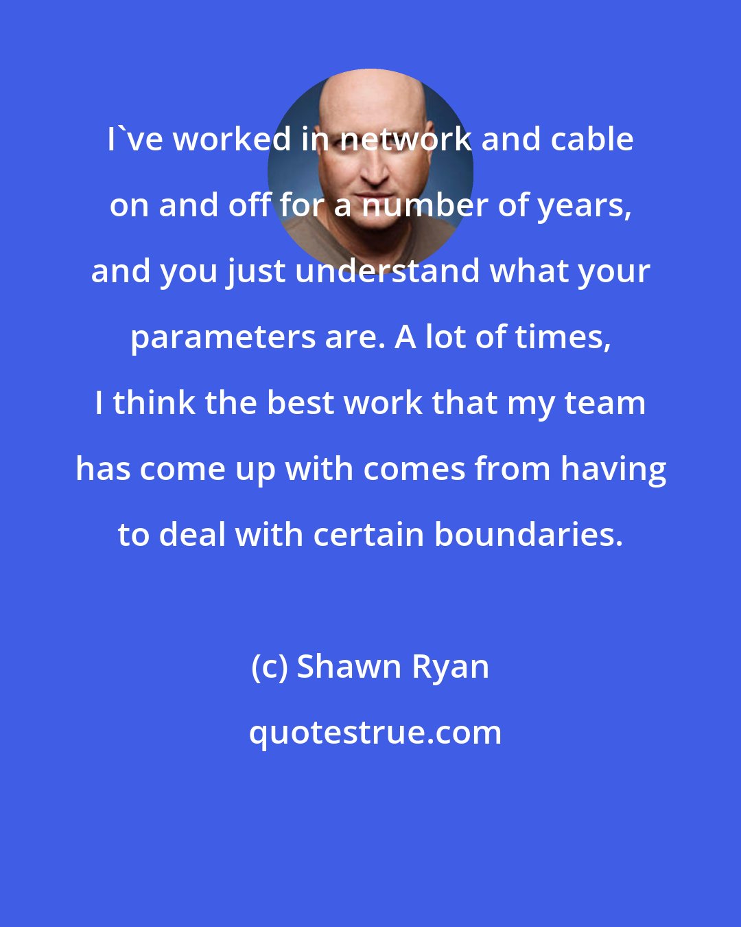 Shawn Ryan: I've worked in network and cable on and off for a number of years, and you just understand what your parameters are. A lot of times, I think the best work that my team has come up with comes from having to deal with certain boundaries.