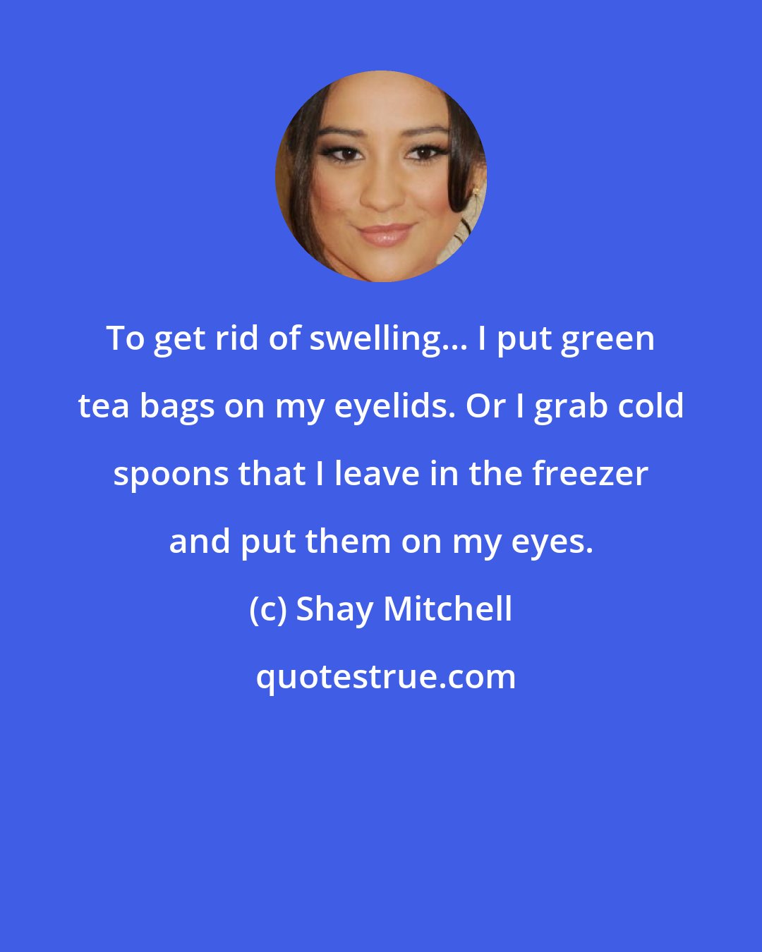 Shay Mitchell: To get rid of swelling... I put green tea bags on my eyelids. Or I grab cold spoons that I leave in the freezer and put them on my eyes.