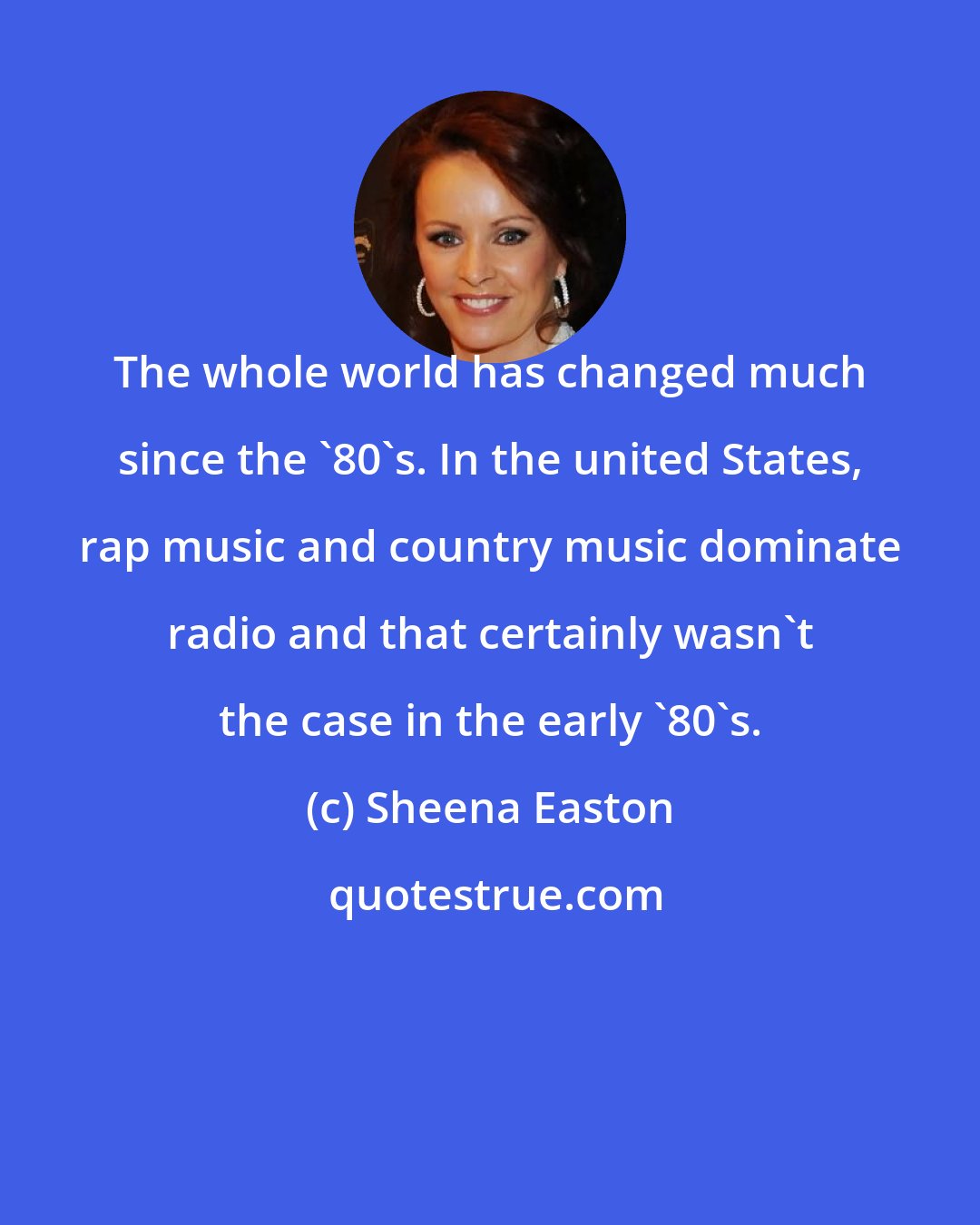 Sheena Easton: The whole world has changed much since the '80's. In the united States, rap music and country music dominate radio and that certainly wasn't the case in the early '80's.