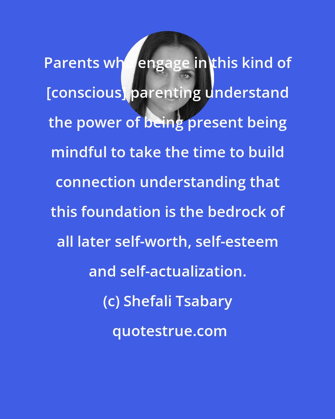 Shefali Tsabary: Parents who engage in this kind of [conscious] parenting understand the power of being present being mindful to take the time to build connection understanding that this foundation is the bedrock of all later self-worth, self-esteem and self-actualization.